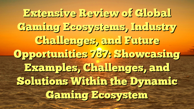 Extensive Review of Global Gaming Ecosystems, Industry Challenges, and Future Opportunities 787: Showcasing Examples, Challenges, and Solutions Within the Dynamic Gaming Ecosystem