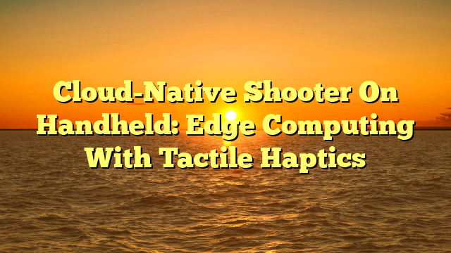 Cloud-Native Shooter On Handheld: Edge Computing With Tactile Haptics