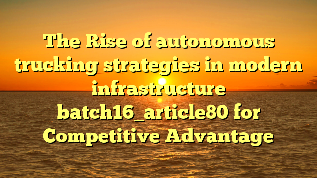 The Rise of autonomous trucking strategies in modern infrastructure batch16_article80 for Competitive Advantage