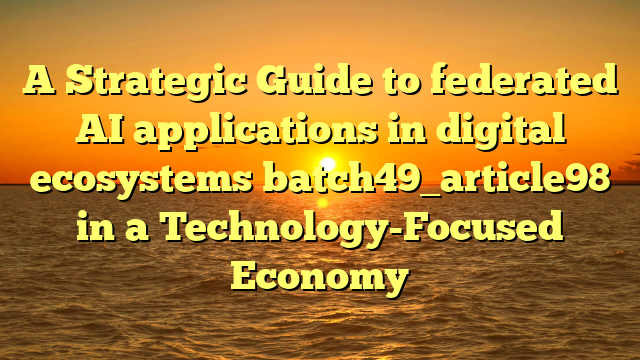 A Strategic Guide to federated AI applications in digital ecosystems batch49_article98 in a Technology-Focused Economy