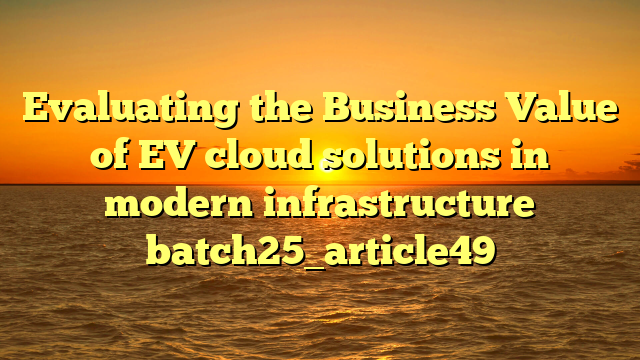 Evaluating the Business Value of EV cloud solutions in modern infrastructure batch25_article49