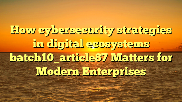 How cybersecurity strategies in digital ecosystems batch10_article87 Matters for Modern Enterprises