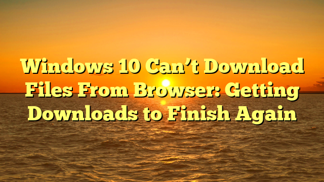 Windows 10 Can’t Download Files From Browser: Getting Downloads to Finish Again